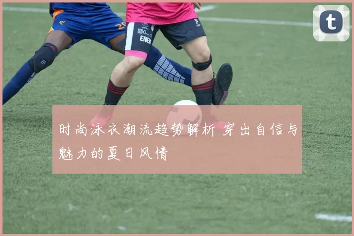 时尚泳衣潮流趋势解析 穿出自信与魅力的夏日风情