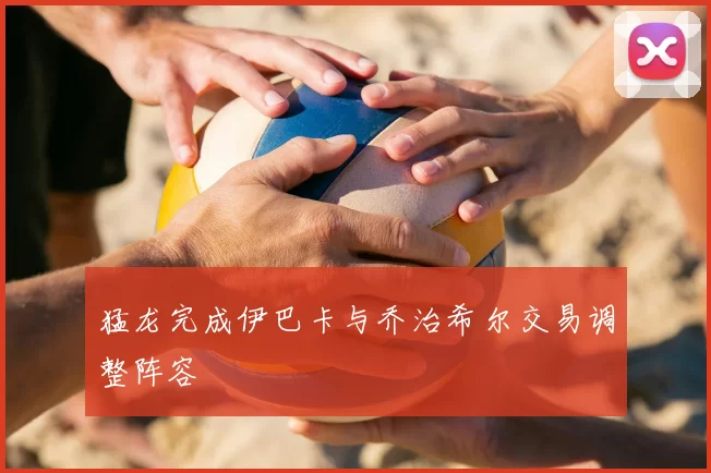 猛龙完成伊巴卡与乔治希尔交易调整阵容