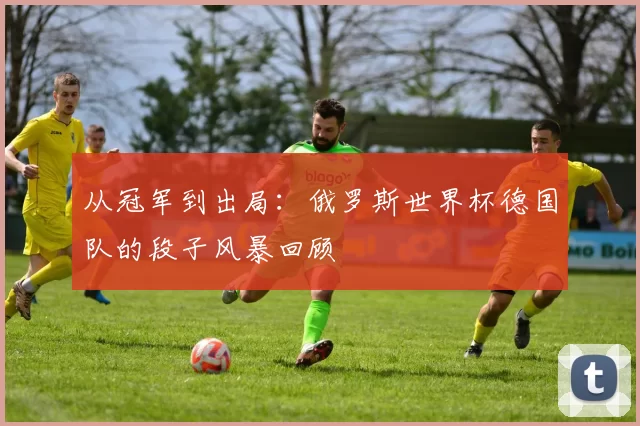 从冠军到出局:俄罗斯世界杯德国队的段子风暴回顾