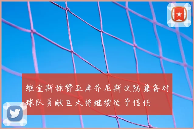维金斯称赞亚库乔尼斯攻防兼备对球队贡献巨大将继续给予信任