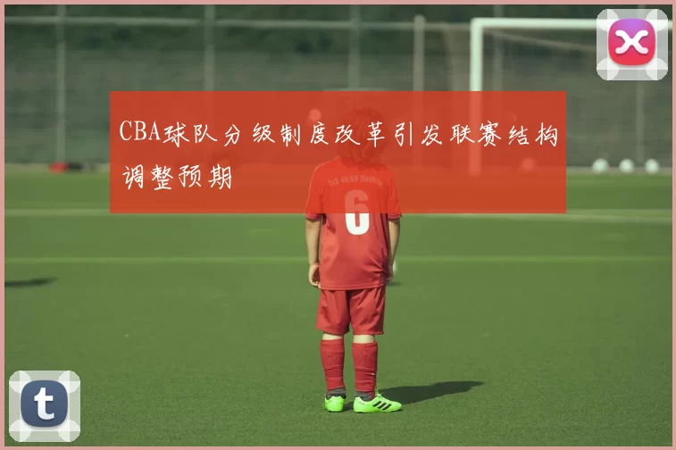 CBA球队分级制度改革引发联赛结构调整预期