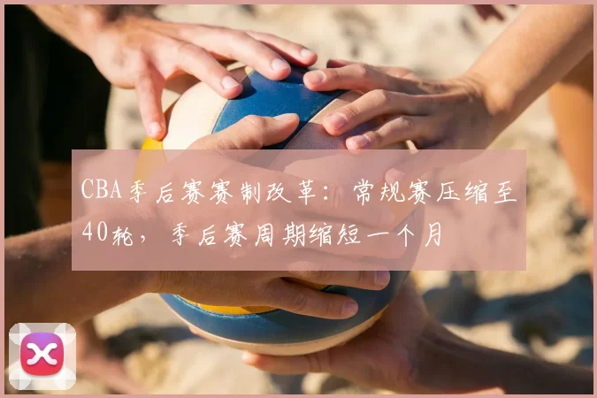 CBA季后赛赛制改革:常规赛压缩至40轮,季后赛周期缩短一个月