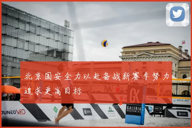 北京国安全力以赴备战新赛季努力追求更高目标