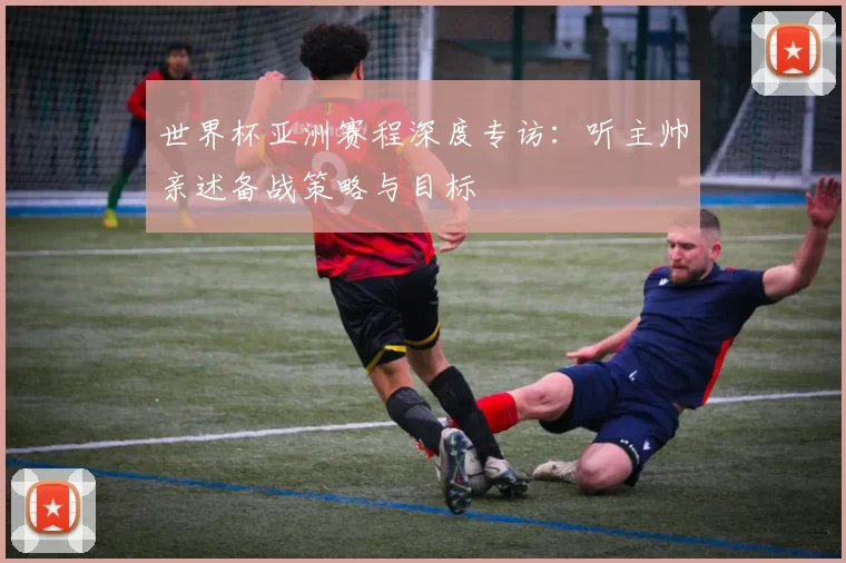 世界杯亚洲赛程深度专访:听主帅亲述备战策略与目标
