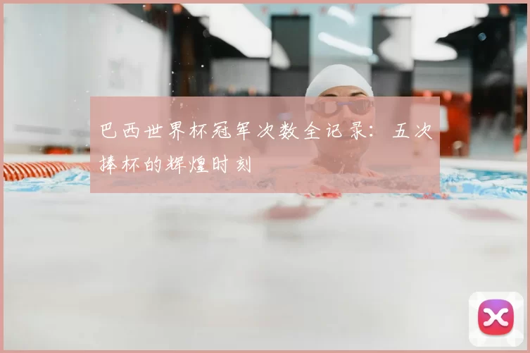巴西世界杯冠军次数全记录:五次捧杯的辉煌时刻