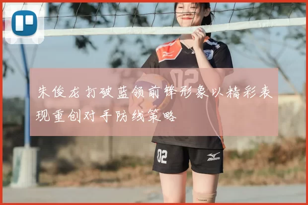 朱俊龙打破蓝领前锋形象以精彩表现重创对手防线策略