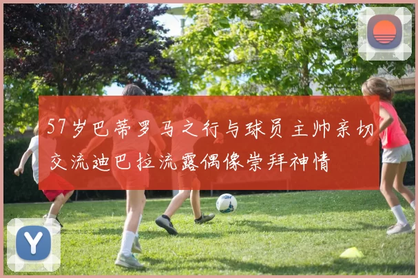 57岁巴蒂罗马之行与球员主帅亲切交流迪巴拉流露偶像崇拜神情