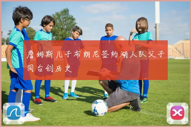 詹姆斯儿子布朗尼签约湖人队父子同台创历史
