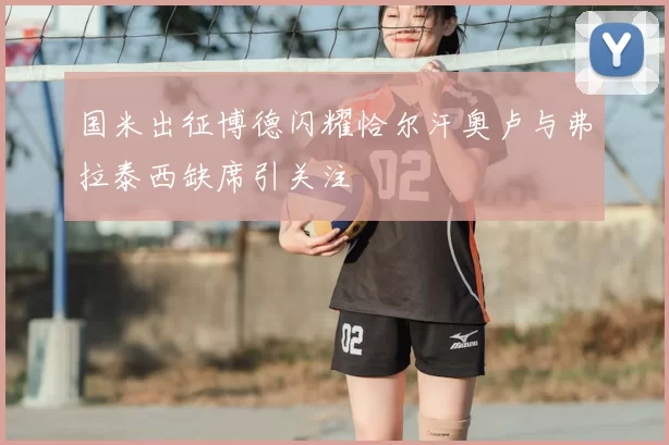 国米出征博德闪耀恰尔汗奥卢与弗拉泰西缺席引关注