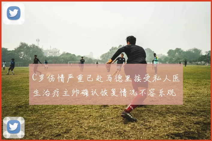 C罗伤情严重已赴马德里接受私人医生治疗主帅确认恢复情况不容乐观