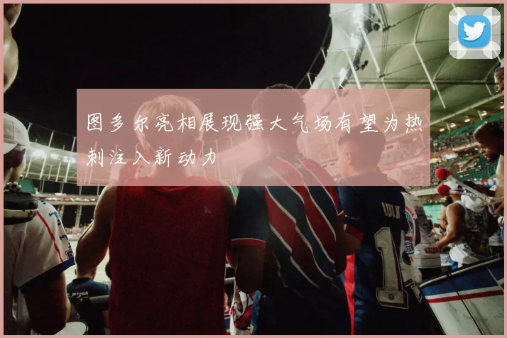 图多尔亮相展现强大气场有望为热刺注入新动力