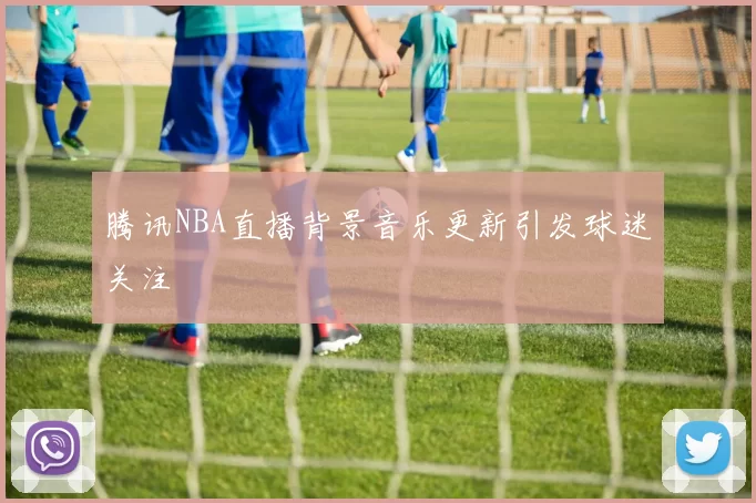 腾讯NBA直播背景音乐更新引发球迷关注