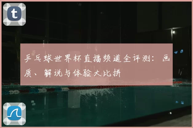 乒乓球世界杯直播频道全评测:画质、解说与体验大比拼