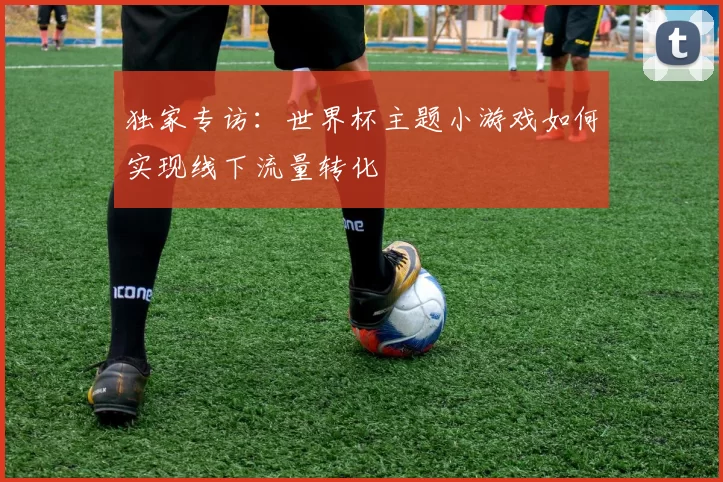 独家专访:世界杯主题小游戏如何实现线下流量转化