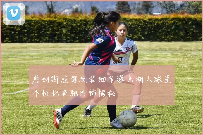 詹姆斯座驾改装细节曝光湖人球星个性化奔驰内饰揭秘