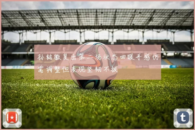 孙铭徽复出第二场状态回暖手感仍需调整但表现坚韧不拔
