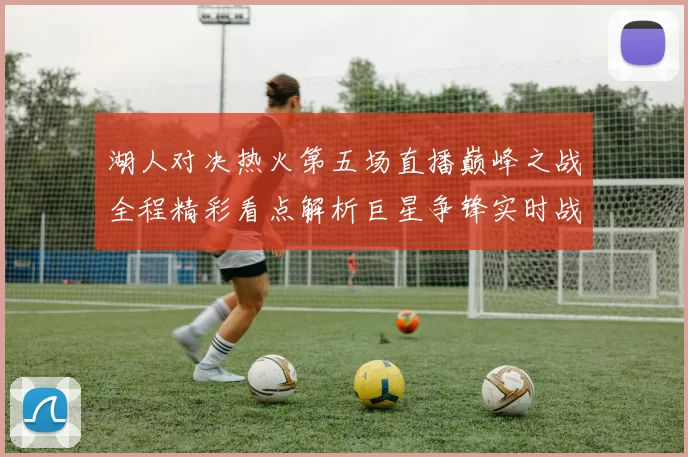 湖人对决热火第五场直播巅峰之战全程精彩看点解析巨星争锋实时战况前瞻