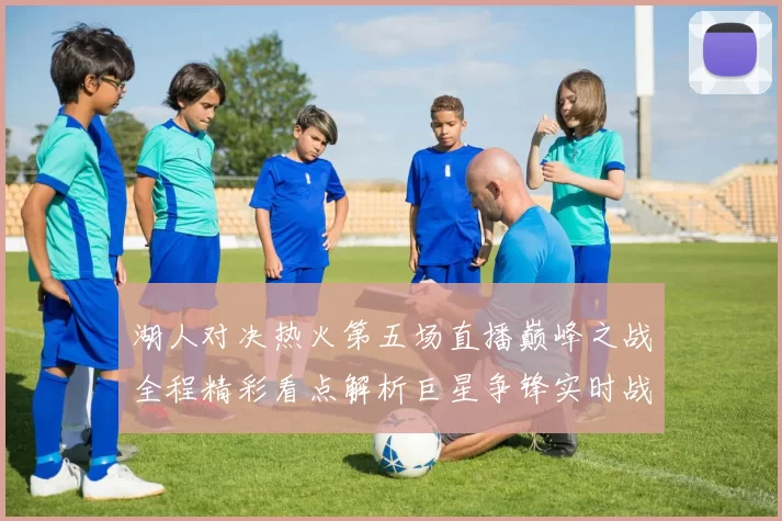 湖人对决热火第五场直播巅峰之战全程精彩看点解析巨星争锋实时战况前瞻