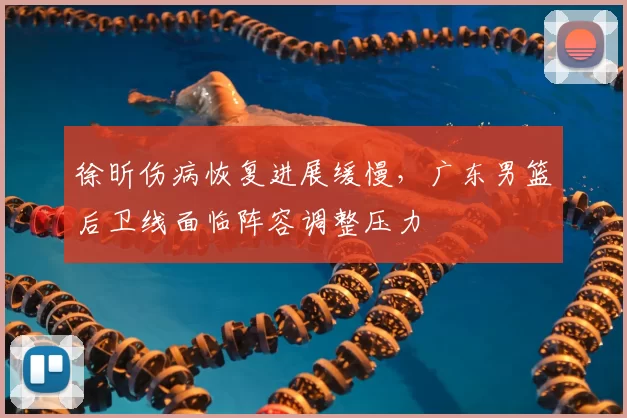 徐昕伤病恢复进展缓慢，广东男篮后卫线面临阵容调整压力