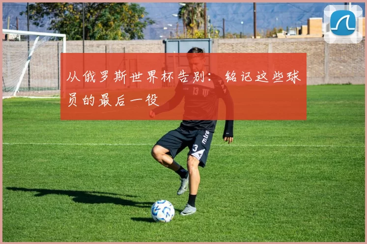 从俄罗斯世界杯告别：铭记这些球员的最后一役