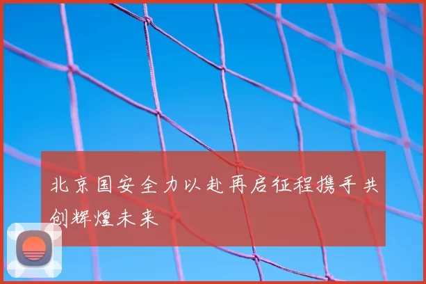 北京国安全力以赴再启征程携手共创辉煌未来